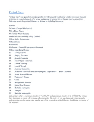 Critical Care:
“Critical Care” is a special scheme designed to provide you and your family with the necessary financial
protection in case of diagnosis of or actual undergoing of surgery for, as the case may be, any of the
following twenty five critical illnesses as defined in the Policy Document:
1.Stroke
2.Cancer (Except Skin Cancer)
3.First Heart Attack
4.Coronary Artery Surgery
5.Other Serious Coronary Artery Diseases
6.Heart Valve Replacement
7.Major Burns
8.Blindness
9.Pulmonary Arterial Hypertension (Primary)
10.End-stage Lung Disease
10. Kidney Failure
11. Surgery To Aorta
12. Aplastic Anaemia
13. Major Organ Transplant
14. Loss Of Hearing
15. Loss Of Speech
16. Muscular Dystrophy
17. Alzheimer’s Disease / Irreversible Organic Degenerative Brain Disorders
18. Motor Neurone Disease
19. Parkinson’s Disease
20. Coma
21. Benign Brain Tumour
22. Major Head Trauma
23. Bacterial Meningitis
24. Paralysis
25. Bacterial Meaningitis
Critical Care offers a maximum benefit of Tk. 500,000 and a minimum benefit of tk. 150,000.The Critical
Care lump sum payment will be made only once under this policy if you are diagnosed with or actually
undergone surgery for, as the case may be, any of the twenty five critical illnesses listed in the beginning of
the brochure.
 