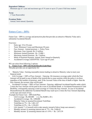Dependent Children:
Minimum age of 1 year and maximum age of 19 years or up to 23 years if full time student
Term:
1 Year( Renewable)
Premium Mode:
Annual, Semi-annual, Quarterly.
Future Care – DPS:
Future Care – DPS is a savings and protection plan that provides an attractive Maturity Value and a
substantial Accidental Benefit.
Overview:
• Entry age: 18 to 54 years
• Term: Minimum 5 years and Maximum 20 years
• Face Amount : Annual premium x Policy Term
• Maximum Face Amount: Rs 15 million
• Minimum Annual Premium: Rs. 12,000 /-
• Maximum Annual Premium: Rs. 3 million
• Mode of Premium Payment: Annual, Semi Annual or Quarterly
• Accidental Coverage (AD/D/PTD) : Up to age 65 years
WE can select from following 2 options:
1. Future Care - DPS with Death Benefit (Gold Plan)
This plan provides you an opportunity for:
• Maturity Value : Earning reasonable returns leading to attractive Maturity value to meet your
financial needs
• Life Coverage = 100% of Face Amount : Enjoying life insurance coverage under which the Face
Amount will be paid in case of death of the insured due to cause anytime while the policy is in-force
regardless of the number of premium paid. If the Account Value at the time of death is higher than the
Face Amount, the account value will be paid .
• Accidental Coverage = 200% of Face Amount : Enjoying additional Accidental benefits under which
2 times the Face Amount will be paid in the event of Accidental Death or Accidental Permanent & Total
Disability, consequently enjoying a total coverage of 3 times the Face Amount . In case of Accidental
Dismemberment the additional Accidental Benefit may reach up to 2 times the Face Amount depending
on the type and extent of loss.
Example for Future Care – DPS Gold Plan:
• Life Coverage : Rs 600,000 ( i.e. Rs.30,000 x 20 )
• Accidental Coverage : Rs. 1200,000
• Maturity Value @ assumed Investment Yield Rate
• Yield Rate @ 7% = Rs. 1,061,167
• Yield Rate @ 9% = Rs. 1,356,821
• Life Annuity * ( if insured wish to take annuity instead of above lump sum amount ) :
• Monthly income @ assuming interest rate of 7% = Rs. 5,846.65
• Monthly income @ assuming interest rate of if 9% = Rs. 7,475.59
 