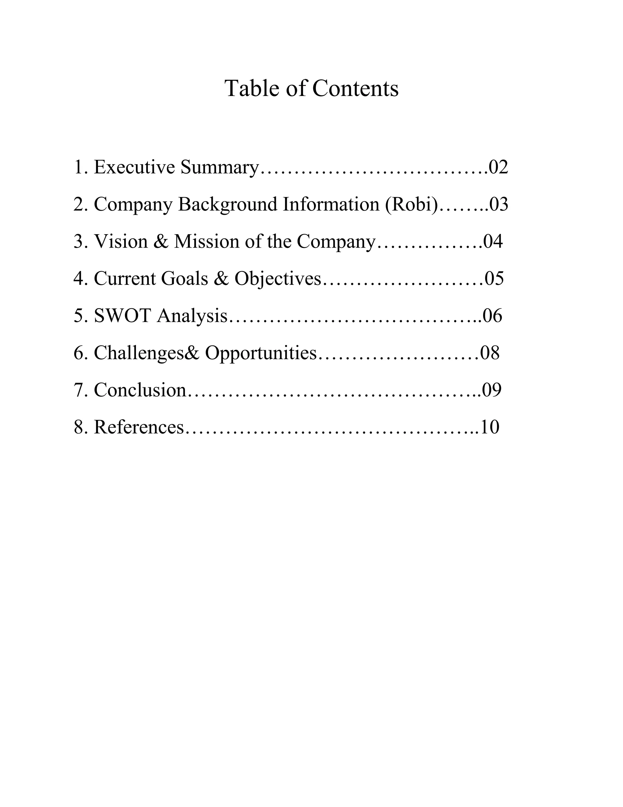 Table of Contents
1. Executive Summary…………………………….02
2. Company Background Information (Robi)……..03
3. Vision & Mission of the Company…………….04
4. Current Goals & Objectives……………………05
5. SWOT Analysis………………………………..06
6. Challenges& Opportunities……………………08
7. Conclusion……………………………………..09
8. References……………………………………..10
 