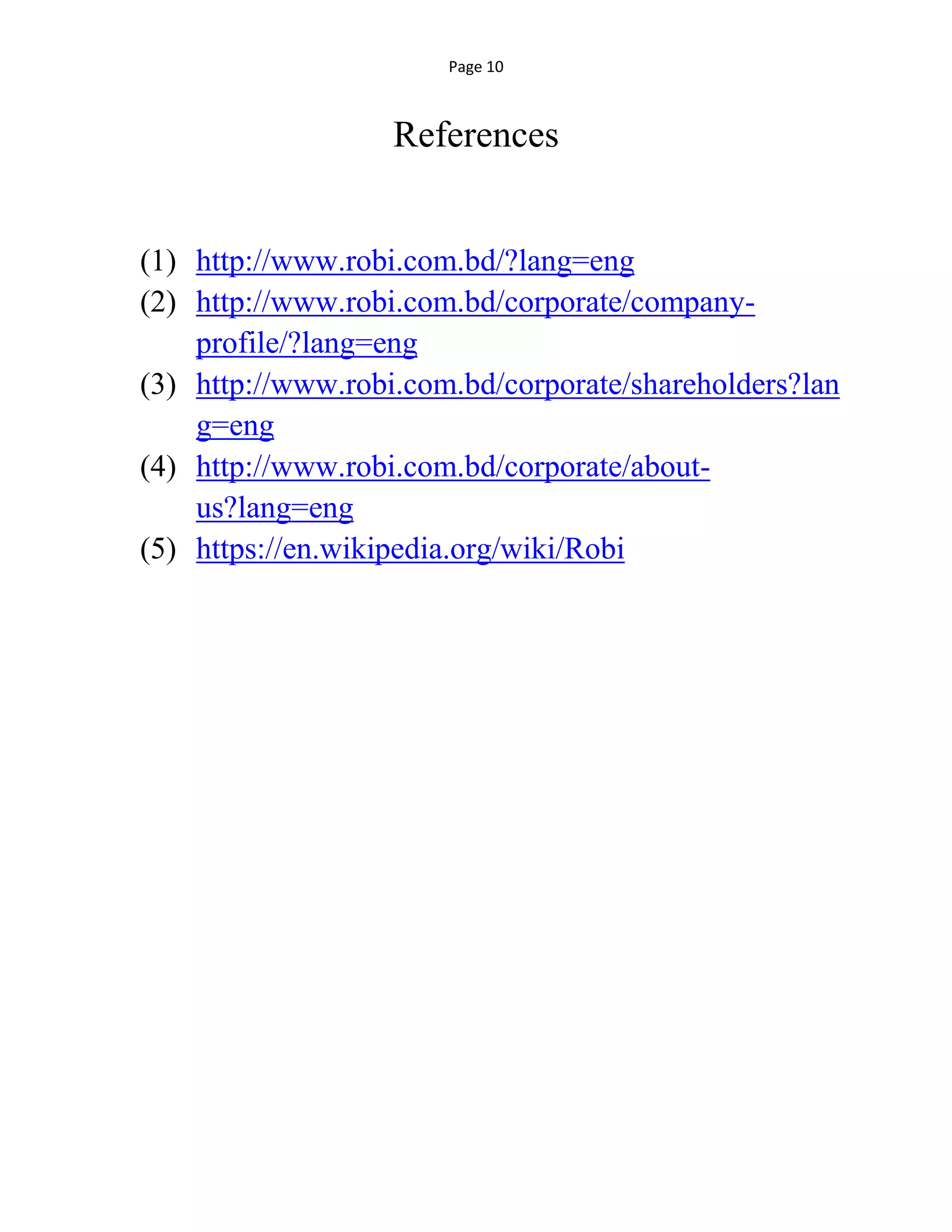 Page 10
References
(1) http://www.robi.com.bd/?lang=eng
(2) http://www.robi.com.bd/corporate/company-
profile/?lang=eng
(3) http://www.robi.com.bd/corporate/shareholders?lan
g=eng
(4) http://www.robi.com.bd/corporate/about-
us?lang=eng
(5) https://en.wikipedia.org/wiki/Robi
 