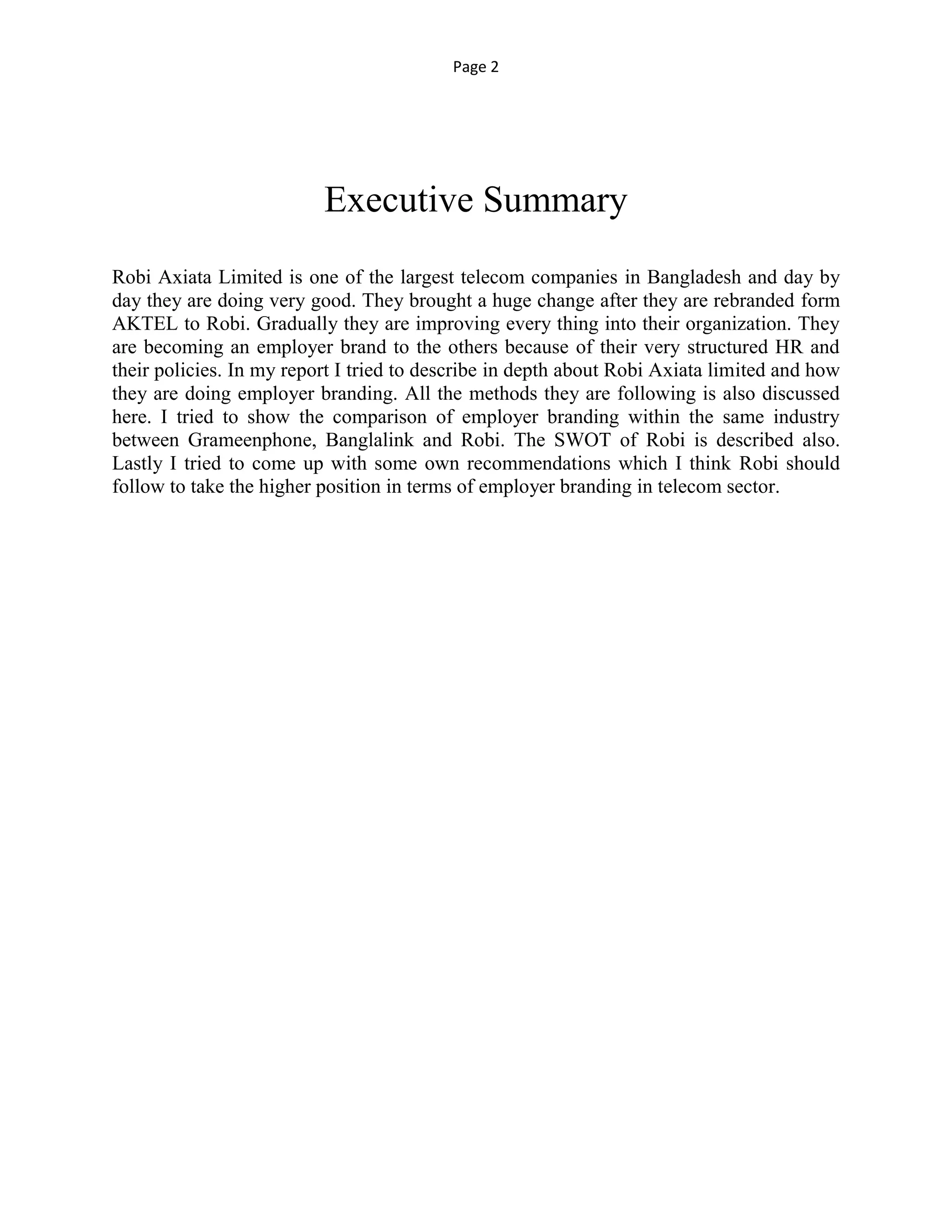 Page 2
Executive Summary
Robi Axiata Limited is one of the largest telecom companies in Bangladesh and day by
day they are doing very good. They brought a huge change after they are rebranded form
AKTEL to Robi. Gradually they are improving every thing into their organization. They
are becoming an employer brand to the others because of their very structured HR and
their policies. In my report I tried to describe in depth about Robi Axiata limited and how
they are doing employer branding. All the methods they are following is also discussed
here. I tried to show the comparison of employer branding within the same industry
between Grameenphone, Banglalink and Robi. The SWOT of Robi is described also.
Lastly I tried to come up with some own recommendations which I think Robi should
follow to take the higher position in terms of employer branding in telecom sector.
 