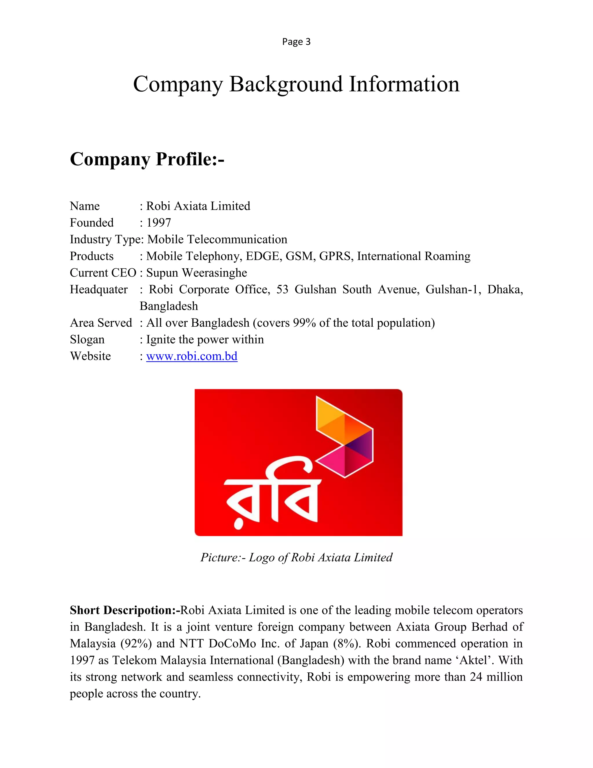 Page 3
Company Background Information
Company Profile:-
Name : Robi Axiata Limited
Founded : 1997
Industry Type: Mobile Telecommunication
Products : Mobile Telephony, EDGE, GSM, GPRS, International Roaming
Current CEO : Supun Weerasinghe
Headquater : Robi Corporate Office, 53 Gulshan South Avenue, Gulshan-1, Dhaka,
Bangladesh
Area Served : All over Bangladesh (covers 99% of the total population)
Slogan : Ignite the power within
Website : www.robi.com.bd
Picture:- Logo of Robi Axiata Limited
Short Descripotion:-Robi Axiata Limited is one of the leading mobile telecom operators
in Bangladesh. It is a joint venture foreign company between Axiata Group Berhad of
Malaysia (92%) and NTT DoCoMo Inc. of Japan (8%). Robi commenced operation in
1997 as Telekom Malaysia International (Bangladesh) with the brand name ‘Aktel’. With
its strong network and seamless connectivity, Robi is empowering more than 24 million
people across the country.
 