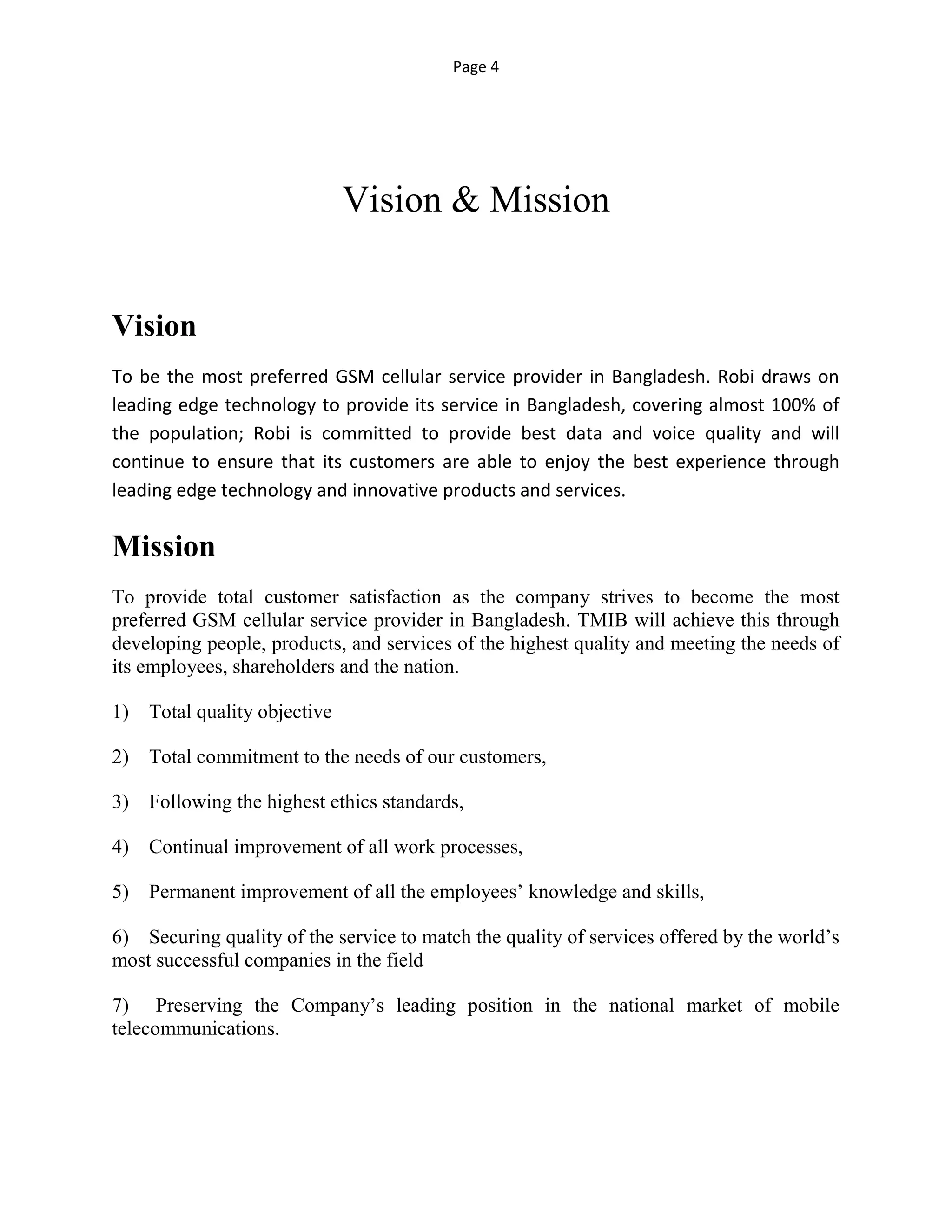 Page 4
Vision & Mission
Vision
To be the most preferred GSM cellular service provider in Bangladesh. Robi draws on
leading edge technology to provide its service in Bangladesh, covering almost 100% of
the population; Robi is committed to provide best data and voice quality and will
continue to ensure that its customers are able to enjoy the best experience through
leading edge technology and innovative products and services.
Mission
To provide total customer satisfaction as the company strives to become the most
preferred GSM cellular service provider in Bangladesh. TMIB will achieve this through
developing people, products, and services of the highest quality and meeting the needs of
its employees, shareholders and the nation.
1) Total quality objective
2) Total commitment to the needs of our customers,
3) Following the highest ethics standards,
4) Continual improvement of all work processes,
5) Permanent improvement of all the employees’ knowledge and skills,
6) Securing quality of the service to match the quality of services offered by the world’s
most successful companies in the field
7) Preserving the Company’s leading position in the national market of mobile
telecommunications.
 