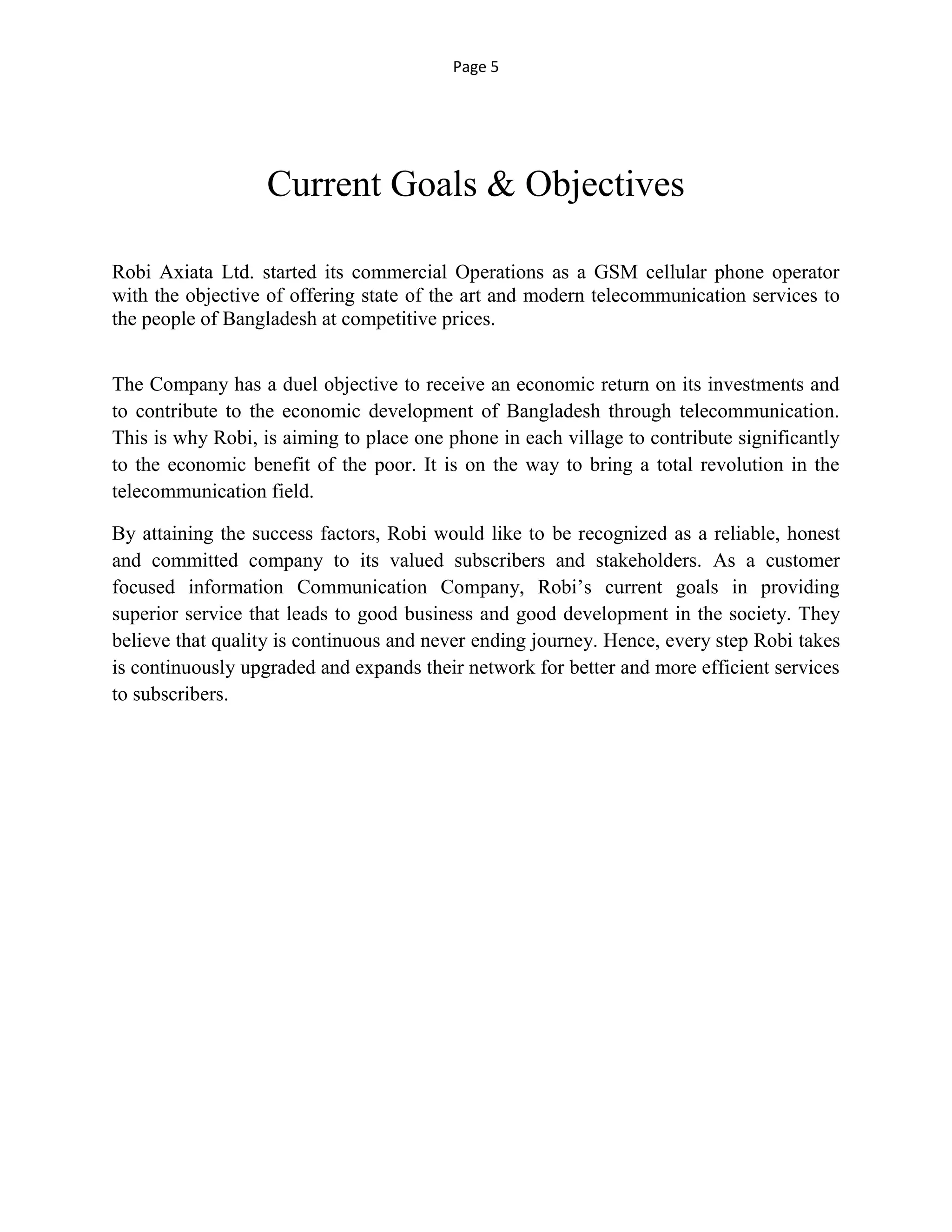 Page 5
Current Goals & Objectives
Robi Axiata Ltd. started its commercial Operations as a GSM cellular phone operator
with the objective of offering state of the art and modern telecommunication services to
the people of Bangladesh at competitive prices.
The Company has a duel objective to receive an economic return on its investments and
to contribute to the economic development of Bangladesh through telecommunication.
This is why Robi, is aiming to place one phone in each village to contribute significantly
to the economic benefit of the poor. It is on the way to bring a total revolution in the
telecommunication field.
By attaining the success factors, Robi would like to be recognized as a reliable, honest
and committed company to its valued subscribers and stakeholders. As a customer
focused information Communication Company, Robi’s current goals in providing
superior service that leads to good business and good development in the society. They
believe that quality is continuous and never ending journey. Hence, every step Robi takes
is continuously upgraded and expands their network for better and more efficient services
to subscribers.
 