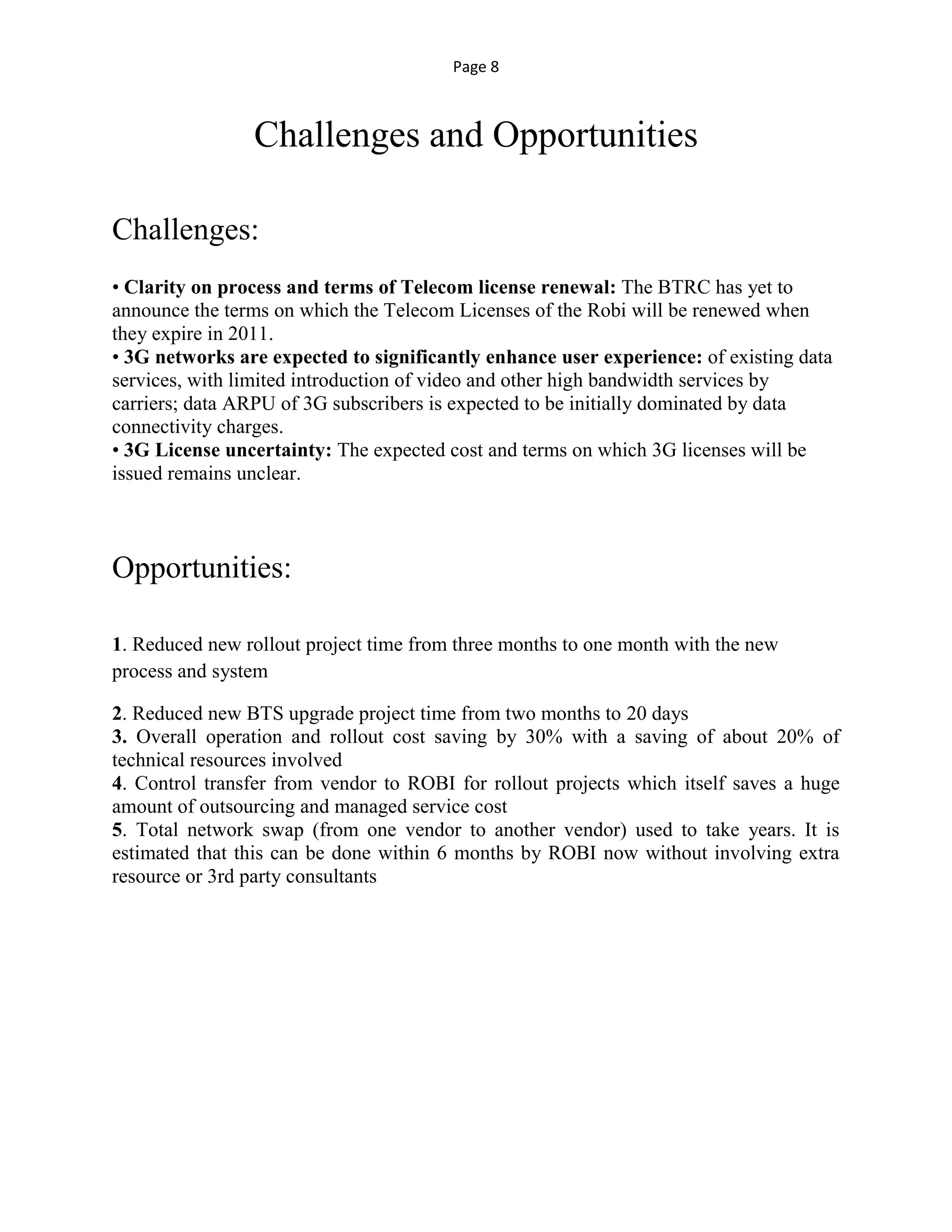Page 8
Challenges and Opportunities
Challenges:
• Clarity on process and terms of Telecom license renewal: The BTRC has yet to
announce the terms on which the Telecom Licenses of the Robi will be renewed when
they expire in 2011.
• 3G networks are expected to significantly enhance user experience: of existing data
services, with limited introduction of video and other high bandwidth services by
carriers; data ARPU of 3G subscribers is expected to be initially dominated by data
connectivity charges.
• 3G License uncertainty: The expected cost and terms on which 3G licenses will be
issued remains unclear.
Opportunities:
1. Reduced new rollout project time from three months to one month with the new
process and system
2. Reduced new BTS upgrade project time from two months to 20 days
3. Overall operation and rollout cost saving by 30% with a saving of about 20% of
technical resources involved
4. Control transfer from vendor to ROBI for rollout projects which itself saves a huge
amount of outsourcing and managed service cost
5. Total network swap (from one vendor to another vendor) used to take years. It is
estimated that this can be done within 6 months by ROBI now without involving extra
resource or 3rd party consultants
 