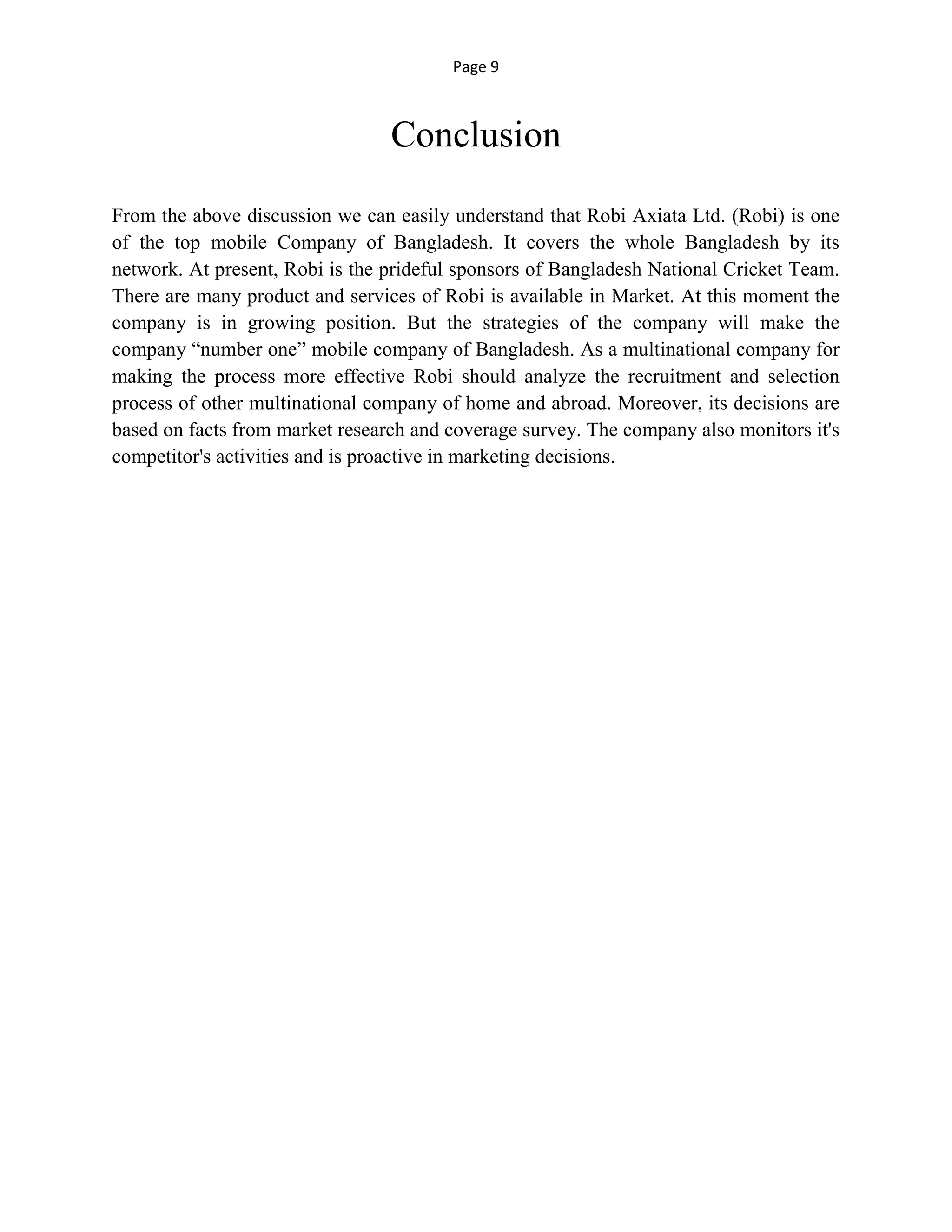 Page 9
Conclusion
From the above discussion we can easily understand that Robi Axiata Ltd. (Robi) is one
of the top mobile Company of Bangladesh. It covers the whole Bangladesh by its
network. At present, Robi is the prideful sponsors of Bangladesh National Cricket Team.
There are many product and services of Robi is available in Market. At this moment the
company is in growing position. But the strategies of the company will make the
company “number one” mobile company of Bangladesh. As a multinational company for
making the process more effective Robi should analyze the recruitment and selection
process of other multinational company of home and abroad. Moreover, its decisions are
based on facts from market research and coverage survey. The company also monitors it's
competitor's activities and is proactive in marketing decisions.
 