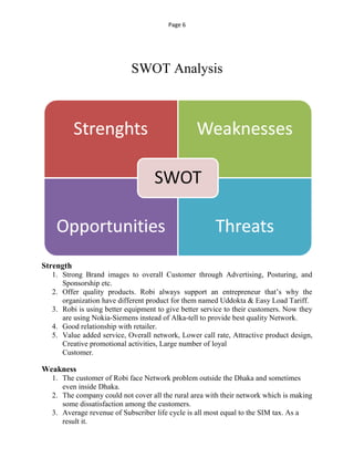 Page 6
SWOT Analysis
Strength
1. Strong Brand images to overall Customer through Advertising, Posturing, and
Sponsorship etc.
2. Offer quality products. Robi always support an entrepreneur that’s why the
organization have different product for them named Uddokta & Easy Load Tariff.
3. Robi is using better equipment to give better service to their customers. Now they
are using Nokia-Siemens instead of Alka-tell to provide best quality Network.
4. Good relationship with retailer.
5. Value added service, Overall network, Lower call rate, Attractive product design,
Creative promotional activities, Large number of loyal
Customer.
Weakness
1. The customer of Robi face Network problem outside the Dhaka and sometimes
even inside Dhaka.
2. The company could not cover all the rural area with their network which is making
some dissatisfaction among the customers.
3. Average revenue of Subscriber life cycle is all most equal to the SIM tax. As a
result it.
 
