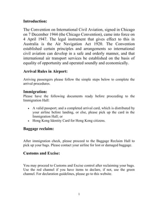 Introduction:
The Convention on International Civil Aviation, signed in Chicago
on 7 December 1944 (the Chicago Convention), came into force on
4 April 1947. The legal instrument that gives effect to this in
Australia is the Air Navigation Act 1920. The Convention
established certain principles and arrangements so international
civil aviation can develop in a safe and orderly manner, and that
international air transport services be established on the basis of
equality of opportunity and operated soundly and economically.
Arrival Rules in Airport:
Arriving passengers please follow the simple steps below to complete the
arrival procedures.
Immigration:
Please have the following documents ready before proceeding to the
Immigration Hall:
• A valid passport; and a completed arrival card, which is distributed by
your airline before landing, or else, please pick up the card in the
Immigration Hall; or
• Hong Kong Identity Card for Hong Kong citizens.
Baggage reclaim:
After immigration check, please proceed to the Baggage Reclaim Hall to
pick up your bags. Please contact your airline for lost or damaged baggage.
Customs and Excise:
You may proceed to Customs and Excise control after reclaiming your bags.
Use the red channel if you have items to declare, if not, use the green
channel. For declaration guidelines, please go to this website.
1
 