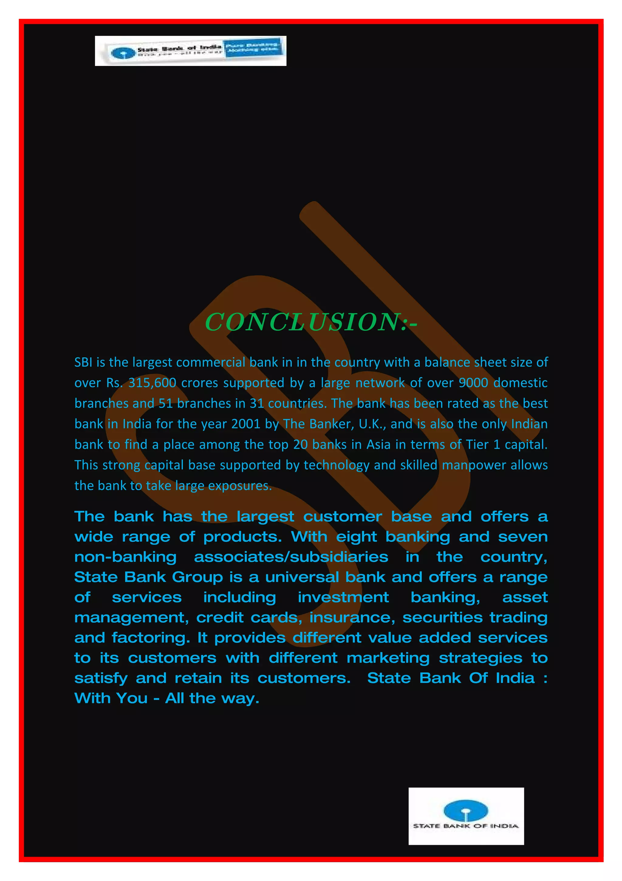 CONCLUSION:-
SBI is the largest commercial bank in in the country with a balance sheet size of
over Rs. 315,600 crores supported by a large network of over 9000 domestic
branches and 51 branches in 31 countries. The bank has been rated as the best
bank in India for the year 2001 by The Banker, U.K., and is also the only Indian
bank to find a place among the top 20 banks in Asia in terms of Tier 1 capital.
This strong capital base supported by technology and skilled manpower allows
the bank to take large exposures.

The bank has the largest customer base and offers a
wide range of products. With eight banking and seven
non-banking associates/subsidiaries in the country,
State Bank Group is a universal bank and offers a range
of services including investment banking, asset
management, credit cards, insurance, securities trading
and factoring. It provides different value added services
to its customers with different marketing strategies to
satisfy and retain its customers. State Bank Of India :
With You - All the way.
 