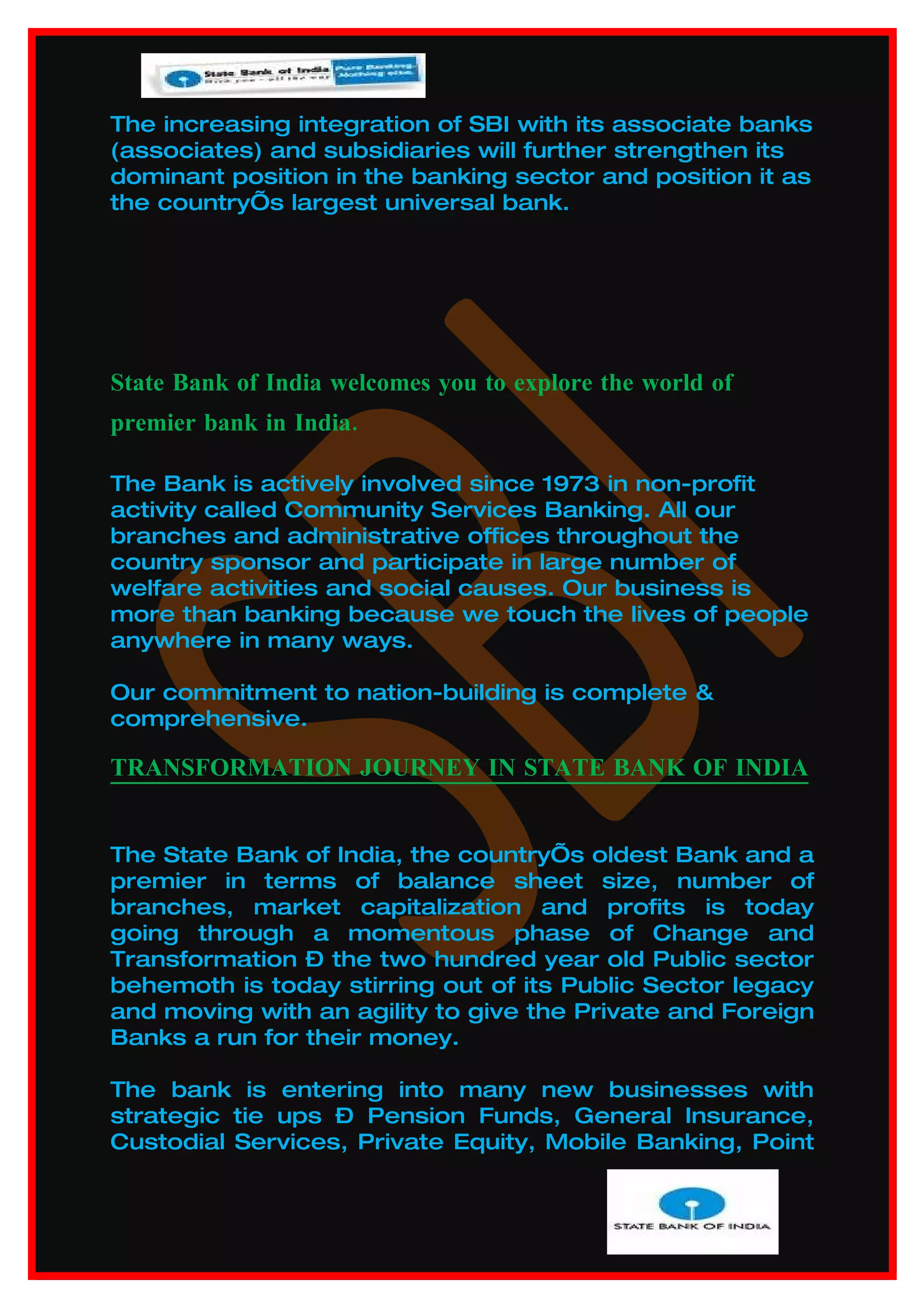 The increasing integration of SBI with its associate banks
(associates) and subsidiaries will further strengthen its
dominant position in the banking sector and position it as
the country’s largest universal bank.




State Bank of India welcomes you to explore the world of
premier bank in India.

The Bank is actively involved since 1973 in non-profit
activity called Community Services Banking. All our
branches and administrative offices throughout the
country sponsor and participate in large number of
welfare activities and social causes. Our business is
more than banking because we touch the lives of people
anywhere in many ways.

Our commitment to nation-building is complete &
comprehensive.

TRANSFORMATION JOURNEY IN STATE BANK OF INDIA


The State Bank of India, the country’s oldest Bank and a
premier in terms of balance sheet size, number of
branches, market capitalization and profits is today
going through a momentous phase of Change and
Transformation – the two hundred year old Public sector
behemoth is today stirring out of its Public Sector legacy
and moving with an agility to give the Private and Foreign
Banks a run for their money.

The bank is entering into many new businesses with
strategic tie ups – Pension Funds, General Insurance,
Custodial Services, Private Equity, Mobile Banking, Point
 