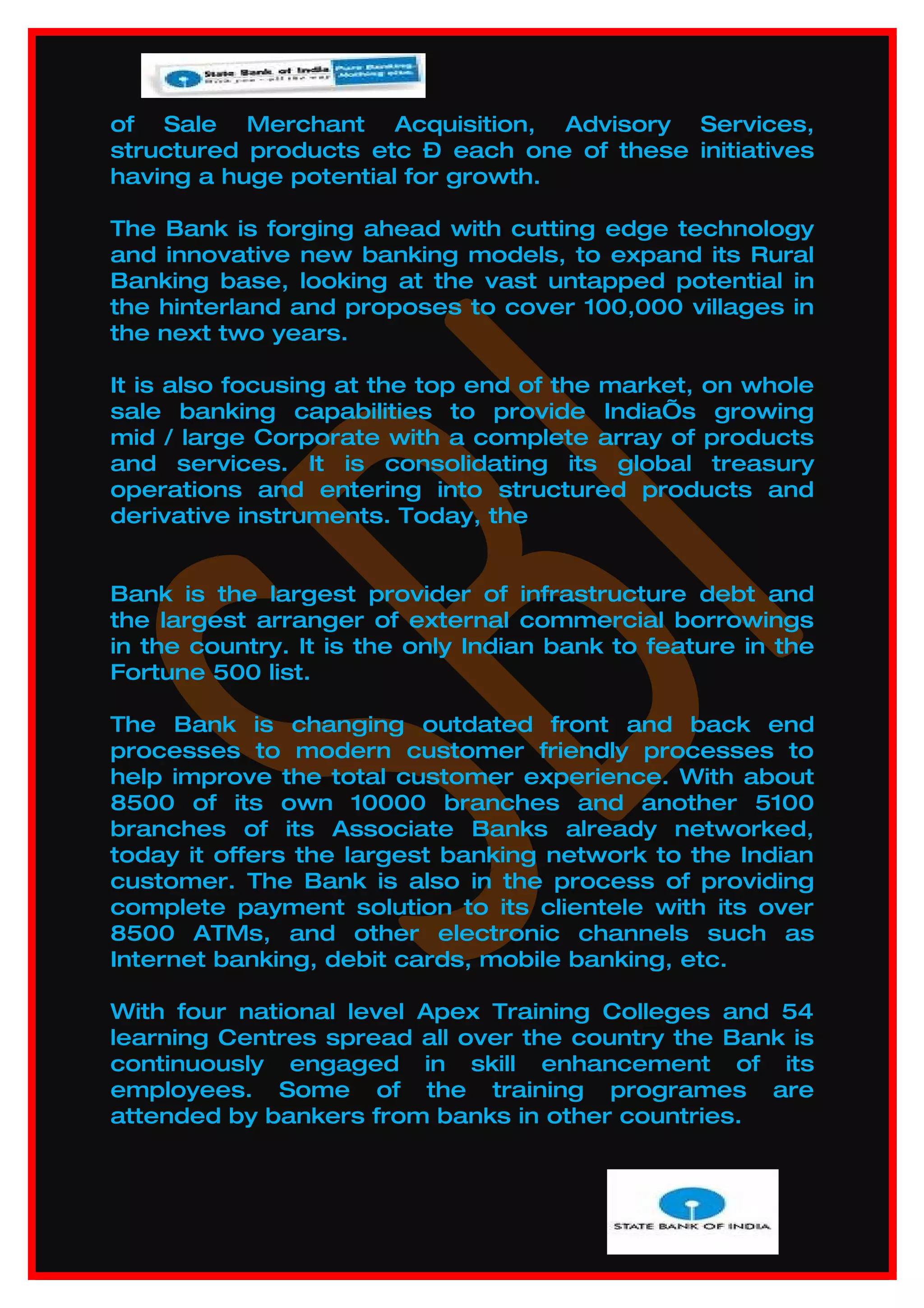of Sale Merchant Acquisition, Advisory Services,
structured products etc – each one of these initiatives
having a huge potential for growth.

The Bank is forging ahead with cutting edge technology
and innovative new banking models, to expand its Rural
Banking base, looking at the vast untapped potential in
the hinterland and proposes to cover 100,000 villages in
the next two years.

It is also focusing at the top end of the market, on whole
sale banking capabilities to provide India’s growing
mid / large Corporate with a complete array of products
and services. It is consolidating its global treasury
operations and entering into structured products and
derivative instruments. Today, the


Bank is the largest provider of infrastructure debt and
the largest arranger of external commercial borrowings
in the country. It is the only Indian bank to feature in the
Fortune 500 list.

The Bank is changing outdated front and back end
processes to modern customer friendly processes to
help improve the total customer experience. With about
8500 of its own 10000 branches and another 5100
branches of its Associate Banks already networked,
today it offers the largest banking network to the Indian
customer. The Bank is also in the process of providing
complete payment solution to its clientele with its over
8500 ATMs, and other electronic channels such as
Internet banking, debit cards, mobile banking, etc.

With four national level Apex Training Colleges and 54
learning Centres spread all over the country the Bank is
continuously engaged in skill enhancement of its
employees. Some of the training programes are
attended by bankers from banks in other countries.
 