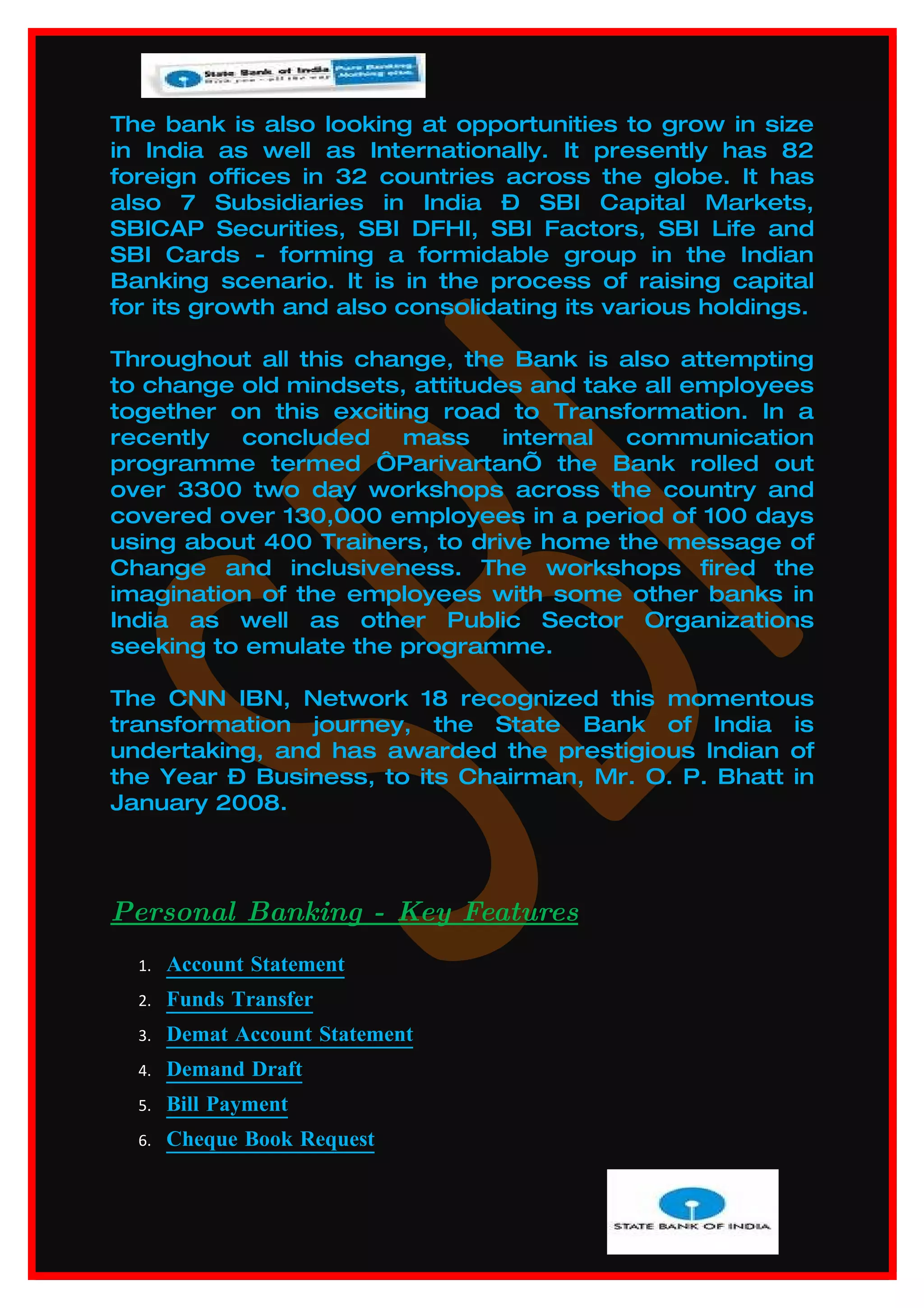 The bank is also looking at opportunities to grow in size
in India as well as Internationally. It presently has 82
foreign offices in 32 countries across the globe. It has
also 7 Subsidiaries in India – SBI Capital Markets,
SBICAP Securities, SBI DFHI, SBI Factors, SBI Life and
SBI Cards - forming a formidable group in the Indian
Banking scenario. It is in the process of raising capital
for its growth and also consolidating its various holdings.

Throughout all this change, the Bank is also attempting
to change old mindsets, attitudes and take all employees
together on this exciting road to Transformation. In a
recently  concluded    mass     internal communication
programme termed ‘Parivartan’ the Bank rolled out
over 3300 two day workshops across the country and
covered over 130,000 employees in a period of 100 days
using about 400 Trainers, to drive home the message of
Change and inclusiveness. The workshops fired the
imagination of the employees with some other banks in
India as well as other Public Sector Organizations
seeking to emulate the programme.

The CNN IBN, Network 18 recognized this momentous
transformation journey, the State Bank of India is
undertaking, and has awarded the prestigious Indian of
the Year – Business, to its Chairman, Mr. O. P. Bhatt in
January 2008.




Personal Banking - Key Features
  1.   Account Statement
  2.   Funds Transfer
  3.   Demat Account Statement
  4.   Demand Draft
  5.   Bill Payment
  6.   Cheque Book Request
 