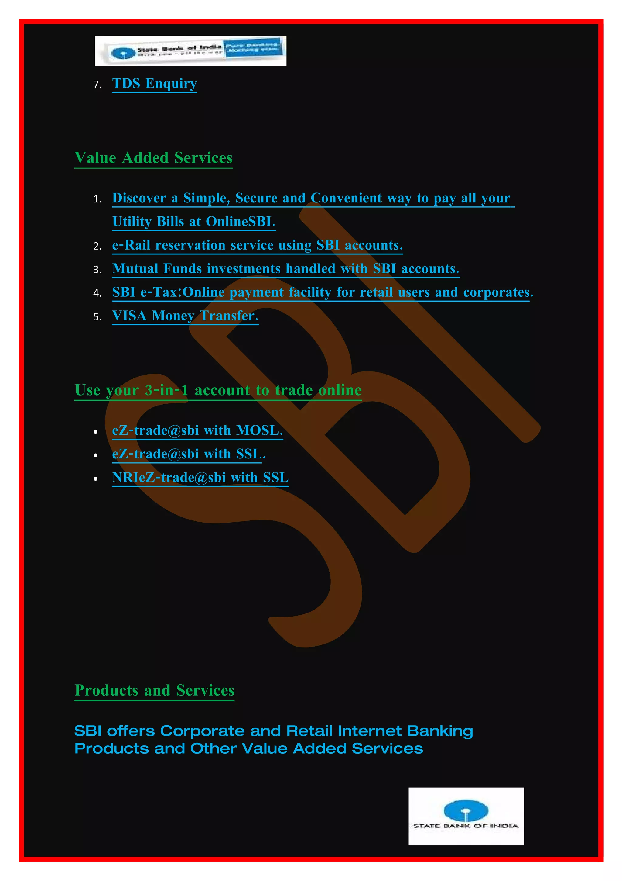 7.   TDS Enquiry




Value Added Services

  1.   Discover a Simple, Secure and Convenient way to pay all your
       Utility Bills at OnlineSBI.
  2.   e-Rail reservation service using SBI accounts.
  3.   Mutual Funds investments handled with SBI accounts.
  4.   SBI e-Tax:Online payment facility for retail users and corporates.
  5.   VISA Money Transfer.




Use your 3-in-1 account to trade online

  •    eZ-trade@sbi with MOSL.
  •    eZ-trade@sbi with SSL.
  •    NRIeZ-trade@sbi with SSL




Products and Services

SBI offers Corporate and Retail Internet Banking
Products and Other Value Added Services
 