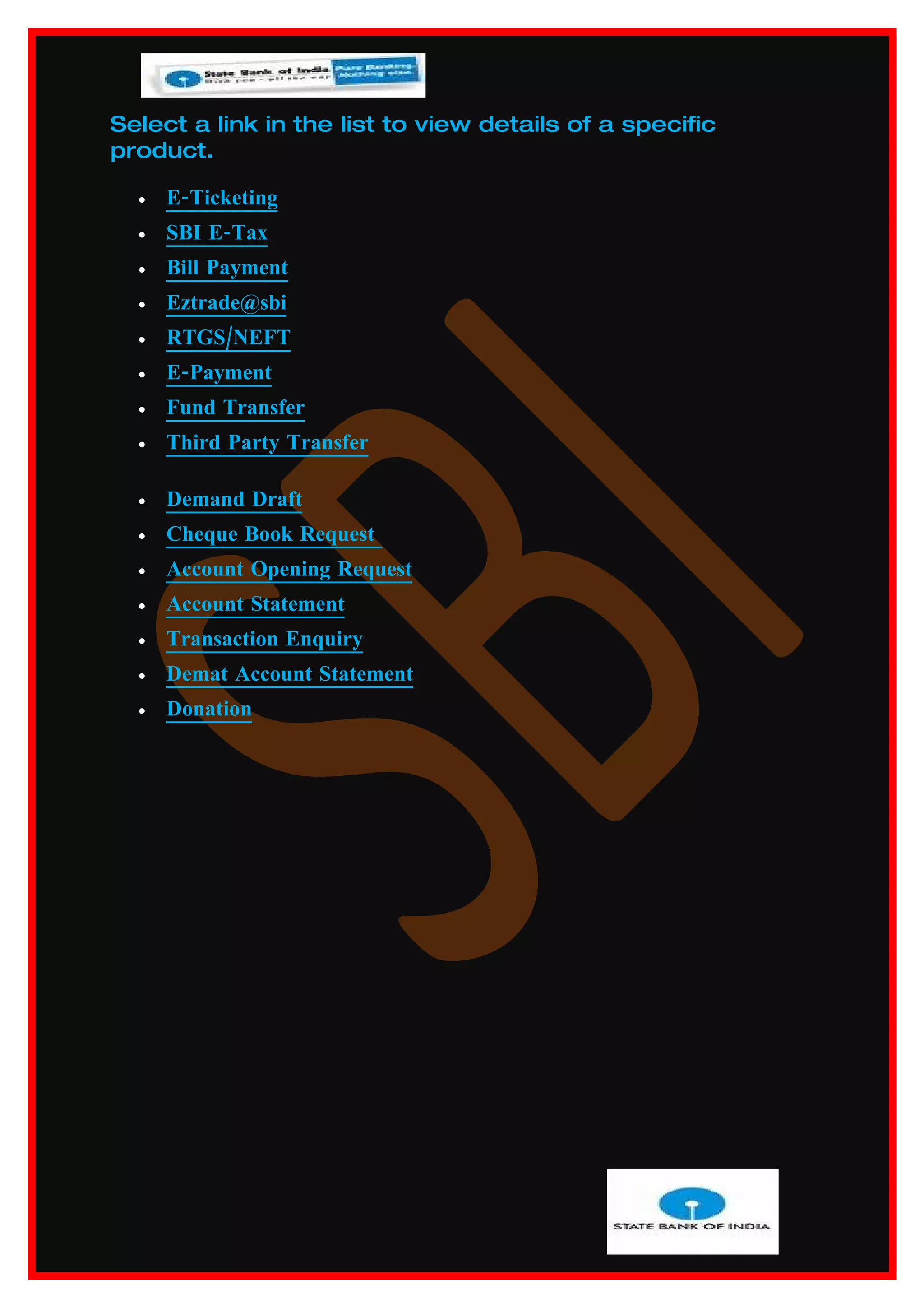 Select a link in the list to view details of a specific
product.

  •   E-Ticketing
  •   SBI E-Tax
  •   Bill Payment
  •   Eztrade@sbi
  •   RTGS/NEFT
  •   E-Payment
  •   Fund Transfer
  •   Third Party Transfer

  •   Demand Draft
  •   Cheque Book Request
  •   Account Opening Request
  •   Account Statement
  •   Transaction Enquiry
  •   Demat Account Statement
  •   Donation
 