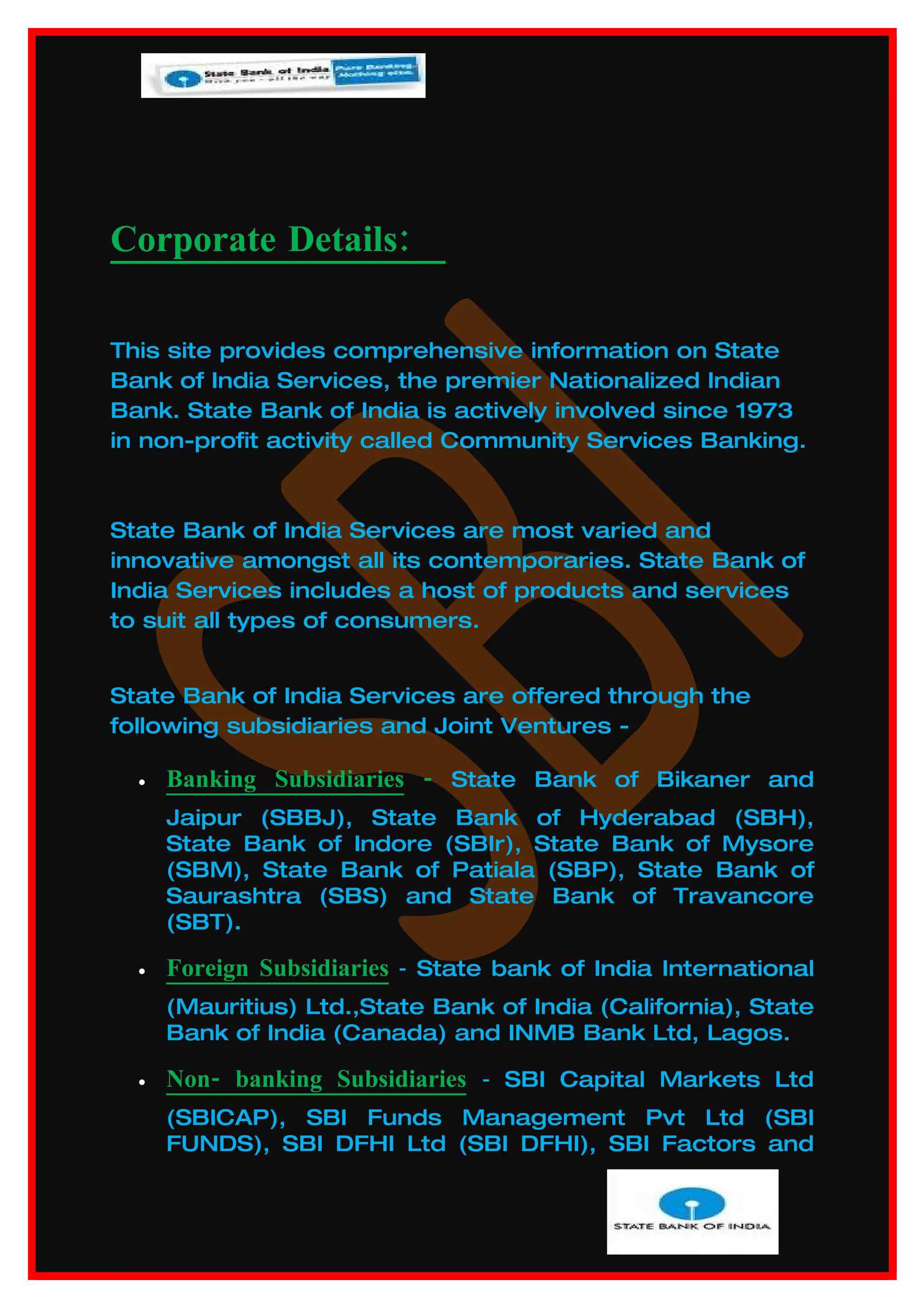 Corporate Details:

This site provides comprehensive information on State
Bank of India Services, the premier Nationalized Indian
Bank. State Bank of India is actively involved since 1973
in non-profit activity called Community Services Banking.



State Bank of India Services are most varied and
innovative amongst all its contemporaries. State Bank of
India Services includes a host of products and services
to suit all types of consumers.


State Bank of India Services are offered through the
following subsidiaries and Joint Ventures -

  •   Banking Subsidiaries - State Bank of Bikaner and
      Jaipur (SBBJ), State Bank of Hyderabad (SBH),
      State Bank of Indore (SBIr), State Bank of Mysore
      (SBM), State Bank of Patiala (SBP), State Bank of
      Saurashtra (SBS) and State Bank of Travancore
      (SBT).

  •   Foreign Subsidiaries - State bank of India International
      (Mauritius) Ltd.,State Bank of India (California), State
      Bank of India (Canada) and INMB Bank Ltd, Lagos.

  •   Non- banking Subsidiaries - SBI Capital Markets Ltd
      (SBICAP), SBI Funds Management Pvt Ltd (SBI
      FUNDS), SBI DFHI Ltd (SBI DFHI), SBI Factors and
 