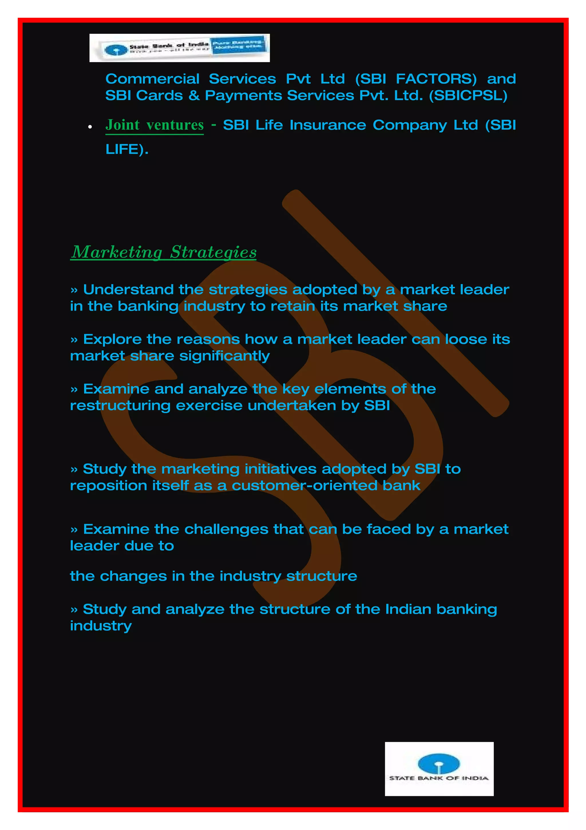 Commercial Services Pvt Ltd (SBI FACTORS) and
      SBI Cards & Payments Services Pvt. Ltd. (SBICPSL)

  •   Joint ventures - SBI Life Insurance Company Ltd (SBI
      LIFE).




Marketing Strategies

» Understand the strategies adopted by a market leader
in the banking industry to retain its market share

» Explore the reasons how a market leader can loose its
market share significantly

» Examine and analyze the key elements of the
restructuring exercise undertaken by SBI



» Study the marketing initiatives adopted by SBI to
reposition itself as a customer-oriented bank


» Examine the challenges that can be faced by a market
leader due to

the changes in the industry structure

» Study and analyze the structure of the Indian banking
industry
 