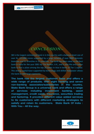 CONCLUSION:-
SBI is the largest commercial bank in in the country with a balance sheet size of
over Rs. 315,600 crores supported by a large network of over 9000 domestic
branches and 51 branches in 31 countries. The bank has been rated as the best
bank in India for the year 2001 by The Banker, U.K., and is also the only Indian
bank to find a place among the top 20 banks in Asia in terms of Tier 1 capital.
This strong capital base supported by technology and skilled manpower allows
the bank to take large exposures.

The bank has the largest customer base and offers a
wide range of products. With eight banking and seven
non-banking associates/subsidiaries in the country,
State Bank Group is a universal bank and offers a range
of services including investment banking, asset
management, credit cards, insurance, securities trading
and factoring. It provides different value added services
to its customers with different marketing strategies to
satisfy and retain its customers. State Bank Of India :
With You - All the way.
 