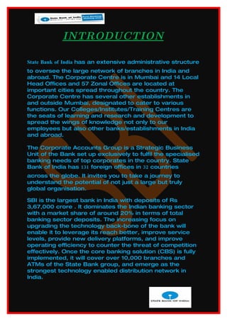 INTRODUCTION

State Bank of India has an extensive administrative structure
to oversee the large network of branches in India and
abroad. The Corporate Centre is in Mumbai and 14 Local
Head Offices and 57 Zonal Offices are located at
important cities spread throughout the country. The
Corporate Centre has several other establishments in
and outside Mumbai, designated to cater to various
functions. Our Colleges/Institutes/Training Centres are
the seats of learning and research and development to
spread the wings of knowledge not only to our
employees but also other banks/establishments in India
and abroad.

The Corporate Accounts Group is a Strategic Business
Unit of the Bank set up exclusively to fulfil the specialised
banking needs of top corporates in the country. State
Bank of India has 131 foreign offices in 32 countries
across the globe. It invites you to take a journey to
understand the potential of not just a large but truly
global organisation.

SBI is the largest bank in India with deposits of Rs
3,67,000 crore . It dominates the Indian banking sector
with a market share of around 20% in terms of total
banking sector deposits. The increasing focus on
upgrading the technology back-bone of the bank will
enable it to leverage its reach better, improve service
levels, provide new delivery platforms, and improve
operating efficiency to counter the threat of competition
effectively. Once the core banking solution (CBS) is fully
implemented, it will cover over 10,000 branches and
ATMs of the State Bank group, and emerge as the
strongest technology enabled distribution network in
India.
 
