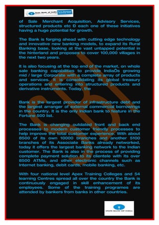 of Sale Merchant Acquisition, Advisory Services,
structured products etc – each one of these initiatives
having a huge potential for growth.

The Bank is forging ahead with cutting edge technology
and innovative new banking models, to expand its Rural
Banking base, looking at the vast untapped potential in
the hinterland and proposes to cover 100,000 villages in
the next two years.

It is also focusing at the top end of the market, on whole
sale banking capabilities to provide India’s growing
mid / large Corporate with a complete array of products
and services. It is consolidating its global treasury
operations and entering into structured products and
derivative instruments. Today, the


Bank is the largest provider of infrastructure debt and
the largest arranger of external commercial borrowings
in the country. It is the only Indian bank to feature in the
Fortune 500 list.

The Bank is changing outdated front and back end
processes to modern customer friendly processes to
help improve the total customer experience. With about
8500 of its own 10000 branches and another 5100
branches of its Associate Banks already networked,
today it offers the largest banking network to the Indian
customer. The Bank is also in the process of providing
complete payment solution to its clientele with its over
8500 ATMs, and other electronic channels such as
Internet banking, debit cards, mobile banking, etc.

With four national level Apex Training Colleges and 54
learning Centres spread all over the country the Bank is
continuously engaged in skill enhancement of its
employees. Some of the training programes are
attended by bankers from banks in other countries.
 