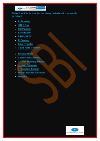 Select a link in the list to view details of a specific
product.

  •   E-Ticketing
  •   SBI E-Tax
  •   Bill Payment
  •   Eztrade@sbi
  •   RTGS/NEFT
  •   E-Payment
  •   Fund Transfer
  •   Third Party Transfer

  •   Demand Draft
  •   Cheque Book Request
  •   Account Opening Request
  •   Account Statement
  •   Transaction Enquiry
  •   Demat Account Statement
  •   Donation
 