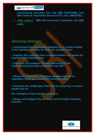 Commercial Services Pvt Ltd (SBI FACTORS) and
      SBI Cards & Payments Services Pvt. Ltd. (SBICPSL)

  •   Joint ventures - SBI Life Insurance Company Ltd (SBI
      LIFE).




Marketing Strategies

» Understand the strategies adopted by a market leader
in the banking industry to retain its market share

» Explore the reasons how a market leader can loose its
market share significantly

» Examine and analyze the key elements of the
restructuring exercise undertaken by SBI



» Study the marketing initiatives adopted by SBI to
reposition itself as a customer-oriented bank


» Examine the challenges that can be faced by a market
leader due to

the changes in the industry structure

» Study and analyze the structure of the Indian banking
industry
 