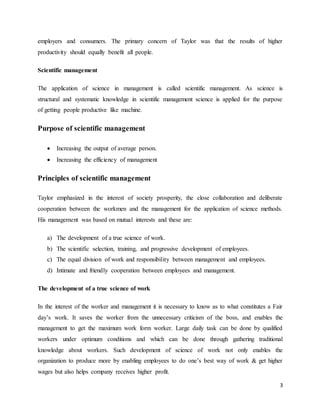 3
employers and consumers. The primary concern of Taylor was that the results of higher
productivity should equally benefit all people.
Scientific management
The application of science in management is called scientific management. As science is
structural and systematic knowledge in scientific management science is applied for the purpose
of getting people productive like machine.
Purpose of scientific management
 Increasing the output of average person.
 Increasing the efficiency of management
Principles of scientific management
Taylor emphasized in the interest of society prosperity, the close collaboration and deliberate
cooperation between the workmen and the management for the application of science methods.
His management was based on mutual interests and these are:
a) The development of a true science of work.
b) The scientific selection, training, and progressive development of employees.
c) The equal division of work and responsibility between management and employees.
d) Intimate and friendly cooperation between employees and management.
The development of a true science of work
In the interest of the worker and management it is necessary to know as to what constitutes a Fair
day’s work. It saves the worker from the unnecessary criticism of the boss, and enables the
management to get the maximum work form worker. Large daily task can be done by qualified
workers under optimum conditions and which can be done through gathering traditional
knowledge about workers. Such development of science of work not only enables the
organization to produce more by enabling employees to do one’s best way of work & get higher
wages but also helps company receives higher profit.
 