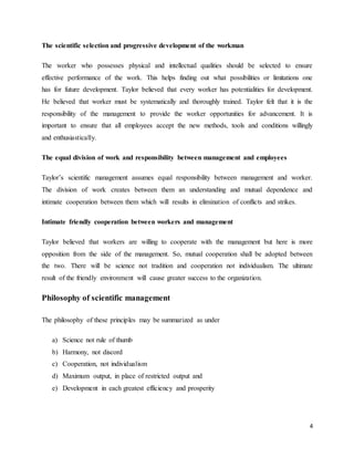 4
The scientific selection and progressive development of the workman
The worker who possesses physical and intellectual qualities should be selected to ensure
effective performance of the work. This helps finding out what possibilities or limitations one
has for future development. Taylor believed that every worker has potentialities for development.
He believed that worker must be systematically and thoroughly trained. Taylor felt that it is the
responsibility of the management to provide the worker opportunities for advancement. It is
important to ensure that all employees accept the new methods, tools and conditions willingly
and enthusiastically.
The equal division of work and responsibility between management and employees
Taylor’s scientific management assumes equal responsibility between management and worker.
The division of work creates between them an understanding and mutual dependence and
intimate cooperation between them which will results in elimination of conflicts and strikes.
Intimate friendly cooperation between workers and management
Taylor believed that workers are willing to cooperate with the management but here is more
opposition from the side of the management. So, mutual cooperation shall be adopted between
the two. There will be science not tradition and cooperation not individualism. The ultimate
result of the friendly environment will cause greater success to the organization.
Philosophy of scientific management
The philosophy of these principles may be summarized as under
a) Science not rule of thumb
b) Harmony, not discord
c) Cooperation, not individualism
d) Maximum output, in place of restricted output and
e) Development in each greatest efficiency and prosperity
 