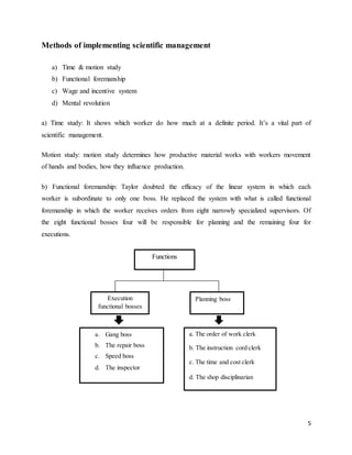5
Methods of implementing scientific management
a) Time & motion study
b) Functional foremanship
c) Wage and incentive system
d) Mental revolution
a) Time study: It shows which worker do how much at a definite period. It’s a vital part of
scientific management.
Motion study: motion study determines how productive material works with workers movement
of hands and bodies, how they influence production.
b) Functional foremanship: Taylor doubted the efficacy of the linear system in which each
worker is subordinate to only one boss. He replaced the system with what is called functional
foremanship in which the worker receives orders from eight narrowly specialized supervisors. Of
the eight functional bosses four will be responsible for planning and the remaining four for
executions.
Functions
Execution
functional bosses
Planning boss
a. Gang boss
b. The repair boss
c. Speed boss
d. The inspector
a. The order of work clerk
b. The instruction cord clerk
c. The time and cost clerk
d. The shop disciplinarian
 