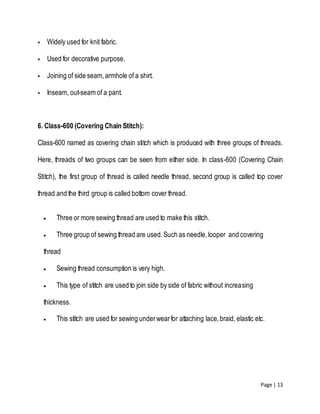 Page | 13
 Widely used for knit fabric.
 Used for decorative purpose.
 Joining of side seam,armhole of a shirt.
 Inseam, out-seam of a pant.
6. Class-600 (Covering Chain Stitch):
Class-600 named as covering chain stitch which is produced with three groups of threads.
Here, threads of two groups can be seen from either side. In class-600 (Covering Chain
Stitch), the first group of thread is called needle thread, second group is called top cover
thread and the third group is called bottom cover thread.
 Three or more sewing thread are used to make this stitch.
 Three group of sewing thread are used.Such as needle,looper and covering
thread
 Sewing thread consumption is very high.
 This type of stitch are used to join side by side of fabric without increasing
thickness.
 This stitch are used for sewing underwearfor attaching lace,braid, elastic etc.
 