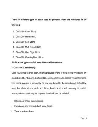 Page | 6
There are different types of stitch used in garments; those are mentioned in the
following:
1. Class-100 (Chain Stitch),
2. Class-200 (Hand Stitch),
3. Class-300 (Lock Stitch),
4. Class-400 (Multi Thread Stitch),
5. Class-500 (Over Edge Stitch),
6. Class-600 (Covering Chain Stitch).
All the above types ofstitch have discussed in the below:
1. Class-100 (Chain Stitch):
Class-100 named as chain stitch, which is produced by one or more needle threads and are
characterized by interloping. In chain stitch, one needle thread is passed through the fabric,
form needle loop and is secured by the next loop formed by the same thread. It should be
noted that, chain stitch is elastic and thicker than lock stitch and can easily be raveled,
where particular care is required to preventrun back from the last stitch.
 Stitches are formed by intralooping.
 Each loop is inter connected with same thread.
 There is no lower thread.
 
