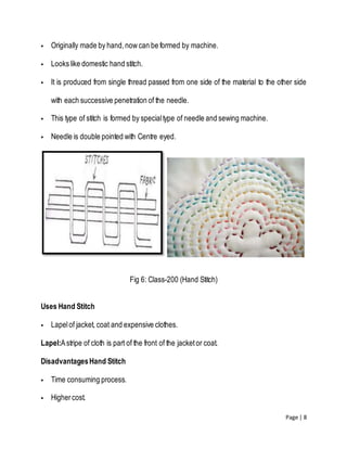 Page | 8
 Originally made by hand,nowcan be formed by machine.
 Looks like domestic hand stitch.
 It is produced from single thread passed from one side of the material to the other side
with each successive penetration of the needle.
 This type of stitch is formed by specialtype of needle and sewing machine.
 Needle is double pointed with Centre eyed.
Fig 6: Class-200 (Hand Stitch)
Uses Hand Stitch
 Lapelof jacket, coat and expensive clothes.
Lapel:Astripe of cloth is part of the front of the jacketor coat.
DisadvantagesHand Stitch
 Time consuming process.
 Highercost.
 
