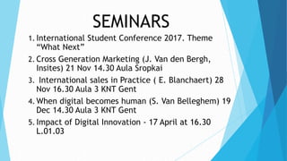 SEMINARS
1. International Student Conference 2017. Theme
“What Next”
2. Cross Generation Marketing (J. Van den Bergh,
Insites) 21 Nov 14.30 Aula Sropkai
3. International sales in Practice ( E. Blanchaert) 28
Nov 16.30 Aula 3 KNT Gent
4. When digital becomes human (S. Van Belleghem) 19
Dec 14.30 Aula 3 KNT Gent
5. Impact of Digital Innovation - 17 April at 16.30
L.01.03
 