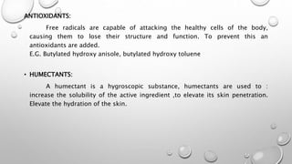 ANTIOXIDANTS:
Free radicals are capable of attacking the healthy cells of the body,
causing them to lose their structure and function. To prevent this an
antioxidants are added.
E.G. Butylated hydroxy anisole, butylated hydroxy toluene
• HUMECTANTS:
A humectant is a hygroscopic substance, humectants are used to :
increase the solubility of the active ingredient ,to elevate its skin penetration.
Elevate the hydration of the skin.
 