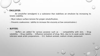• EMULSIFIER:
An emulsifier (emulgent) is a substance that stabilizes an emulsion by increasing its
kinetic stability.
- Must reduce surface tension for proper emulsification.
- Prevents coalescence (ability to increase the viscosity at low concentration.)
• BUFFERS:
Buffers are added for various purpose such as : - compatibility with skin. - Drug
solubility. - Drug stability. - Influence ionization of drug. Skin, due to its weak acidic nature,
tolerates weak acidic preparations. • E.G. Sodium acetate, sodium citrate, potassium
 