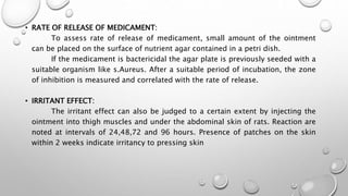 • RATE OF RELEASE OF MEDICAMENT:
To assess rate of release of medicament, small amount of the ointment
can be placed on the surface of nutrient agar contained in a petri dish.
If the medicament is bactericidal the agar plate is previously seeded with a
suitable organism like s.Aureus. After a suitable period of incubation, the zone
of inhibition is measured and correlated with the rate of release.
• IRRITANT EFFECT:
The irritant effect can also be judged to a certain extent by injecting the
ointment into thigh muscles and under the abdominal skin of rats. Reaction are
noted at intervals of 24,48,72 and 96 hours. Presence of patches on the skin
within 2 weeks indicate irritancy to pressing skin
 