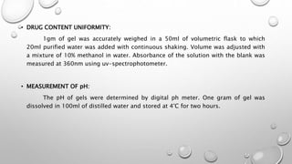 • DRUG CONTENT UNIFORMITY:
1gm of gel was accurately weighed in a 50ml of volumetric flask to which
20ml purified water was added with continuous shaking. Volume was adjusted with
a mixture of 10% methanol in water. Absorbance of the solution with the blank was
measured at 360nm using uv-spectrophotometer.
• MEASUREMENT OF pH:
The pH of gels were determined by digital ph meter. One gram of gel was
dissolved in 100ml of distilled water and stored at 4°C for two hours.
 