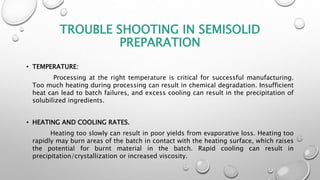 TROUBLE SHOOTING IN SEMISOLID
PREPARATION
• TEMPERATURE:
Processing at the right temperature is critical for successful manufacturing.
Too much heating during processing can result in chemical degradation. Insufficient
heat can lead to batch failures, and excess cooling can result in the precipitation of
solubilized ingredients.
• HEATING AND COOLING RATES.
Heating too slowly can result in poor yields from evaporative loss. Heating too
rapidly may burn areas of the batch in contact with the heating surface, which raises
the potential for burnt material in the batch. Rapid cooling can result in
precipitation/crystallization or increased viscosity.
 