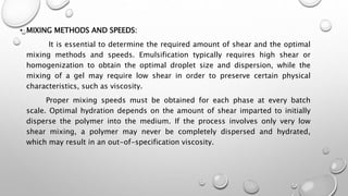 • MIXING METHODS AND SPEEDS:
It is essential to determine the required amount of shear and the optimal
mixing methods and speeds. Emulsification typically requires high shear or
homogenization to obtain the optimal droplet size and dispersion, while the
mixing of a gel may require low shear in order to preserve certain physical
characteristics, such as viscosity.
Proper mixing speeds must be obtained for each phase at every batch
scale. Optimal hydration depends on the amount of shear imparted to initially
disperse the polymer into the medium. If the process involves only very low
shear mixing, a polymer may never be completely dispersed and hydrated,
which may result in an out-of-specification viscosity.
 