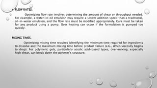 • FLOW RATES:
Optimizing flow rate involves determining the amount of shear or throughput needed.
For example, a water-in-oil emulsion may require a slower addition speed than a traditional,
oil-in-water emulsion, and the flow rate must be modified appropriately. Care must be taken
for any product using a pump. Over heating can occur if the formulation is pumped too
quickly.
MIXING TIMES.
Optimizing mixing time requires identifying the minimum time required for ingredients
to dissolve and the maximum mixing time before product failure (e.G., When viscosity begins
to drop). For polymeric gels, particularly acrylic acid-based types, over-mixing, especially
high shear, can break down the polymer's structure.
 