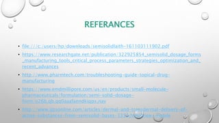 REFERANCES
• file:///c:/users/hp/downloads/semisolidlaith-161103111902.pdf
• https://www.researchgate.net/publication/322925854_semisolid_dosage_forms
_manufacturing_tools_critical_process_parameters_strategies_optimization_and_
recent_advances
• http://www.pharmtech.com/troubleshooting-guide-topical-drug-
manufacturing
• https://www.emdmillipore.com/us/en/products/small-molecule-
pharmaceuticals/formulation/semi-solid-dosage-
form/o26b.qb.qq0aaafanndkiqpx,nav
• http://www.ijpsonline.com/articles/dermal-and-transdermal-delivery-of-
active-substances-from-semisolid-bases-3353.html?view=mobile
 