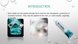 INTRODUCTION
• Semi solids are the topical dosage form used for the therapeutic, protective or
cosmetic function. They may be applied to the skin, or used nasally, vaginally,
or rectally.
 