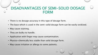 DISADVANTAGES OF SEMI-SOLID DOSAGE
FORM
• There is no dosage accuracy in this type of dosage form.
• The base which is used in the semi-solid dosage form can be easily oxidized.
• May cause staining.
• They are bulky to handle.
• Application with finger may cause contamination.
• Physico-chemically less stable than solid dosage form.
• May cause irritation or allergy to some patients.
 