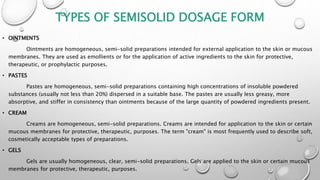 TYPES OF SEMISOLID DOSAGE FORM
• OINTMENTS
Ointments are homogeneous, semi-solid preparations intended for external application to the skin or mucous
membranes. They are used as emollients or for the application of active ingredients to the skin for protective,
therapeutic, or prophylactic purposes.
• PASTES
Pastes are homogeneous, semi-solid preparations containing high concentrations of insoluble powdered
substances (usually not less than 20%) dispersed in a suitable base. The pastes are usually less greasy, more
absorptive, and stiffer in consistency than ointments because of the large quantity of powdered ingredients present.
• CREAM
Creams are homogeneous, semi-solid preparations. Creams are intended for application to the skin or certain
mucous membranes for protective, therapeutic, purposes. The term "cream" is most frequently used to describe soft,
cosmetically acceptable types of preparations.
• GELS
Gels are usually homogeneous, clear, semi-solid preparations. Gels are applied to the skin or certain mucous
membranes for protective, therapeutic, purposes.
 