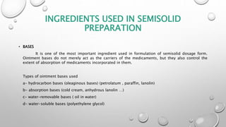 INGREDIENTS USED IN SEMISOLID
PREPARATION
• BASES
It is one of the most important ingredient used in formulation of semisolid dosage form.
Ointment bases do not merely act as the carriers of the medicaments, but they also control the
extent of absorption of medicaments incorporated in them.
Types of ointment bases used
a- hydrocarbon bases (oleaginous bases) (petrolatum , paraffin, lanolin)
b- absorption bases (cold cream, anhydrous lanolin …)
c- water-removable bases ( oil in water)
d- water-soluble bases (polyethylene glycol)
 