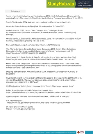 Reference
Yasmin, Hasniyati, Melasutra, Md Nasir & Anuar, 2016, ‘An Initiatives-based Framework for
Assessing Smart City’, Journal of the Malaysian Institue of Planners, Special Issue V, pp. 13-22.
Smart City Iskandar, 2014. Malaysia Iskandar Regional Development Authority.
Malaysia, Eleventh Malaysia Plan (RMK 11), released on 21st May 2015.
Andres Monzon, 2015, ‘Smart Cities Concept and Challenges: Bases
for the Assessment of Smart City Projects’, in Helfert, Kremples, Klein & Gusikhin (Eds.),
Portugal.
Mircea Eremia, Lucian Toma & Mihai Sanduleac, 2016, ‘The Smart City Concept in the 21st
Century’, Procedia Engineering 181, pp 12-19.
Nor Salehi Kassim, output on ‘Smart City Initiative’, PLANMalaysia
Vito Albino, Umberto Berardi & Rosa Maria Dangelico 2015, ‘Smart Cities: Definitions,
Dimensions, Performance, and Initiatives’, Journal of Urban Technnology, vol. 22,
http://dx.doi.org/10.1080/10630732.2014.942092
Smart Seoul 2015 (Basic Strategic Plan for Informatization of Seoul Metropolitan City),
http://english.seoul.go.kr/wpcontent/uploads/2014/02/SMART_SEOUL_2015_41.pdf
Kelvin Rose 2018, ‘Singapore, London and Barcelona named as world’s best smart cities’,
http://www.powerengineeringint.com/articles/2018/02/singapore-london-and-barcelona-
named-as-world-s-best-smart-cities.html
Shaping a Smart Nation, Annual Report 2013/14, Infocomm Development Authority of
Singapore
Priyankar Bhunia 2017, ‘Towards Smart Nation Singapore –Development in 2017 Part 1 of 3),
viewed 24 April 2018, https://www.opengovasia.com/articles/towards-smart-nation-
singapore-developments-in-2017-part-1
ITU-T Technology Watch Report February 2013, ‘ Smart Cities Seoul : a case study’
Public Administration UN, UN E-Government survey 2016,
https://publicadministration.un.org/egovkb/en-us/Reports/UN-E-Government-Survey-2016’
Agentschap NL Ministerie van Economische Zaken, ‘Smart Cities in Malaysia’.
CIA Factbook (2011).
https://www.cia.gov/library/publications/the-world-factbook/geos/my.html
UK Trade and Investment (2011).
https:// www.ukti.gov.uk/malaysia
7
Siti Mahfuzah binti Mardy | Master of Science (Land Administration and Development)
 