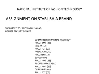ASSIGNMENT ON STABLISH A BRAND
NATIONAL INSTITUTE OF FASHION TECHNOLOGY
SUBMITTED TO: ANOWARUL SAJJAD
COURSE FACULTY OF NIFT
SUBMITTED BY :MRINAL KANTI ROY
ROLL : KMT (33)
IRIN AKTER
ROLL : FDT (07)
FAISAL AHAMED
ROLL :FDT (13)
SONJOY DAS
ROLL : KMT (23)
ABDUS SAMAD AZAD
ROLL : AMT (12)
DEBASHIS SAHA
ROLL : FDT (02)
 