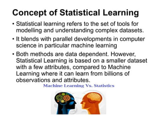 Concept of Statistical Learning
• Statistical learning refers to the set of tools for
modelling and understanding complex datasets.
• It blends with parallel developments in computer
science in particular machine learning
• Both methods are data dependent. However,
Statistical Learning is based on a smaller dataset
with a few attributes, compared to Machine
Learning where it can learn from billions of
observations and attributes.
 