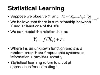 Statistical Learning
• Suppose we observe and for
• We believe that there is a relationship between
Y and at least one of the X’s.
• We can model the relationship as
• Where f is an unknown function and ε is a
random error. Here f represents systematic
information x provides about y.
• Statistical learning refers to a set of
approaches for estimating f.
Xi = (Xi1,..., Xip )Yi
i =1,...,n
iii fY  )(X
 