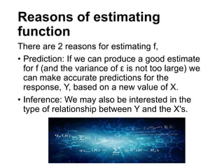 Reasons of estimating
function
There are 2 reasons for estimating f,
• Prediction: If we can produce a good estimate
for f (and the variance of ε is not too large) we
can make accurate predictions for the
response, Y, based on a new value of X.
• Inference: We may also be interested in the
type of relationship between Y and the X's.
 