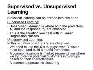 Supervised vs. Unsupervised
Learning
Statistical learning can be divided into two parts.
Supervised Learning:
• Supervised Learning is where both the predictors,
Xi, and the response, Yi, are observed.
• This is the situation you deal with in Linear
Regression classes
Unsupervised Learning:
In this situation only the Xi’s are observed.
• We need to use the Xi’s to guess what Y would
have been and build a model from there.
• A common example is market segmentation where
we try to divide potential customers into groups
based on their characteristics.
• A common approach is clustering
 